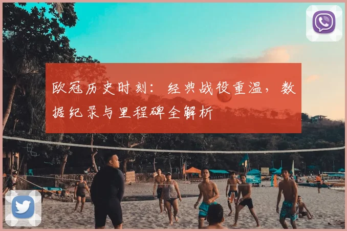 欧冠历史时刻：经典战役重温，数据纪录与里程碑全解析