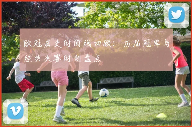 欧冠历史时间线回顾：历届冠军与经典决赛时刻盘点
