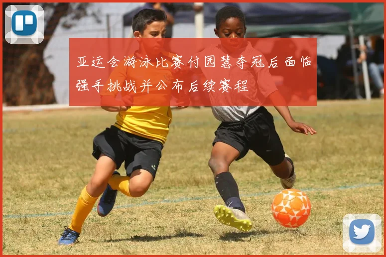 亚运会游泳比赛付园慧夺冠后面临强手挑战并公布后续赛程