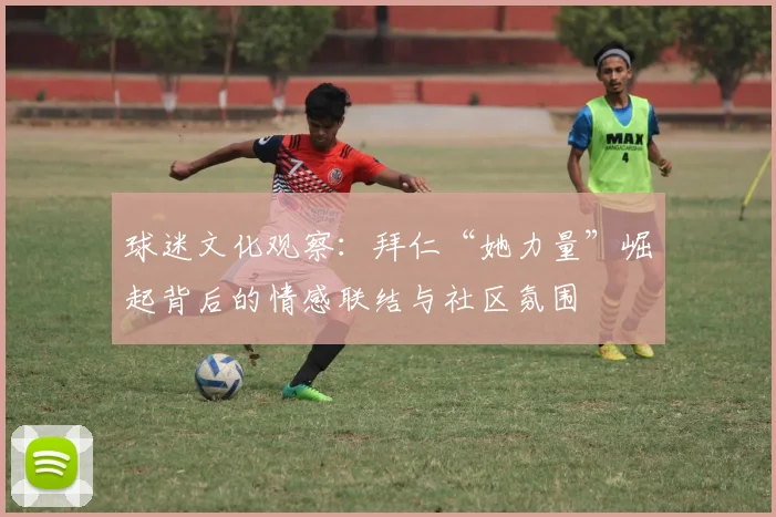 球迷文化观察：拜仁“她力量”崛起背后的情感联结与社区氛围