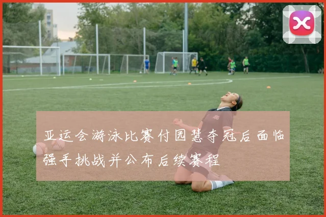 亚运会游泳比赛付园慧夺冠后面临强手挑战并公布后续赛程