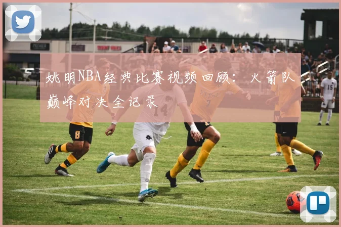 姚明NBA经典比赛视频回顾：火箭队巅峰对决全记录