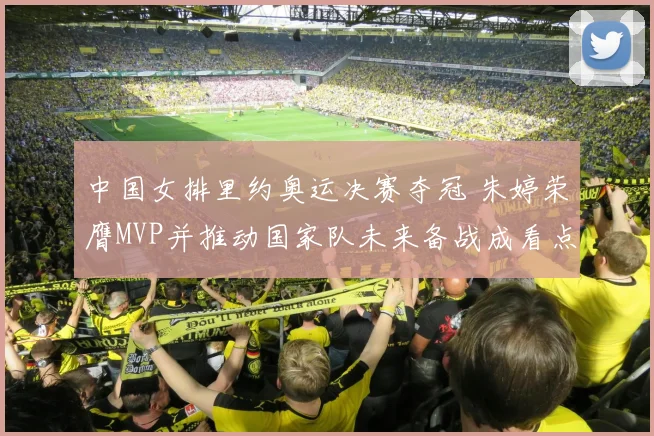 中国女排里约奥运决赛夺冠 朱婷荣膺MVP并推动国家队未来备战成看点