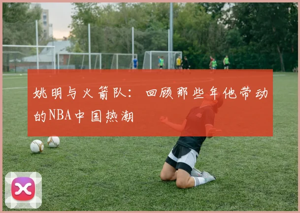 姚明与火箭队：回顾那些年他带动的NBA中国热潮