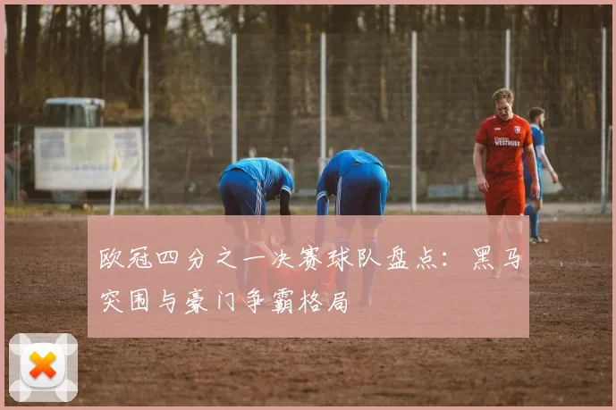 欧冠四分之一决赛球队盘点：黑马突围与豪门争霸格局