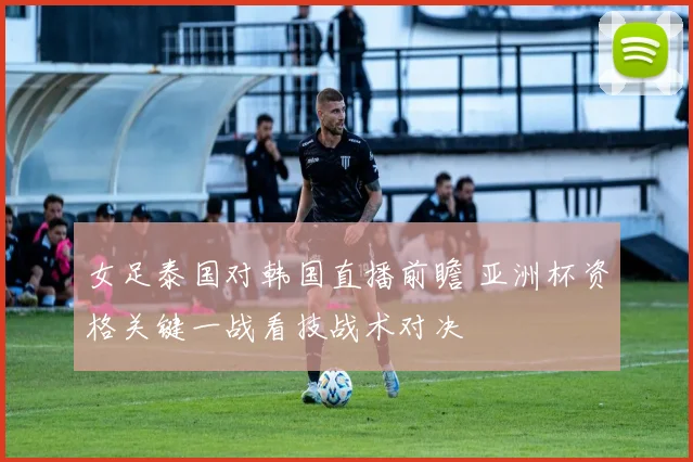 女足泰国对韩国直播前瞻 亚洲杯资格关键一战看技战术对决