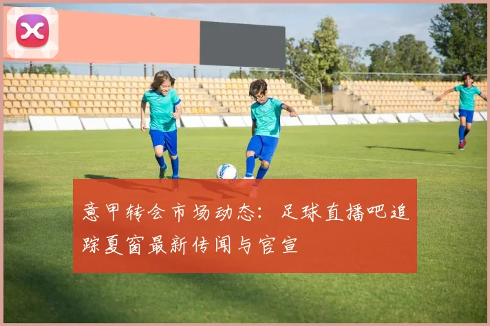 意甲转会市场动态:足球直播吧追踪夏窗最新传闻与官宣